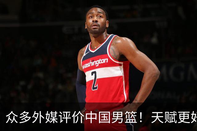 众多外媒评价中国男篮！天赋更好，打法却过时